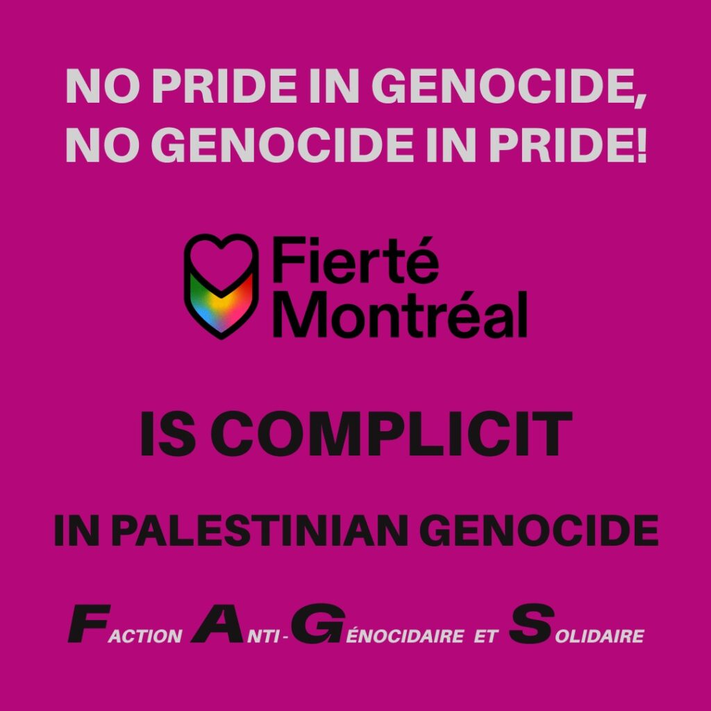 White text centred at the top reads "No Pride in Genocide, No Genocide in Pride!" The Fierté Montréal Logo fills the middle of the image with "is complicit in Palestinian Genocide" underneath. The logo for F.A.G.S. is spelled underneath with the first letter of each word in black and enlarged while the rest of the letters are small and in white text. It reads "Faction Anti-Genocidaire et Solidaire." The background is purple.