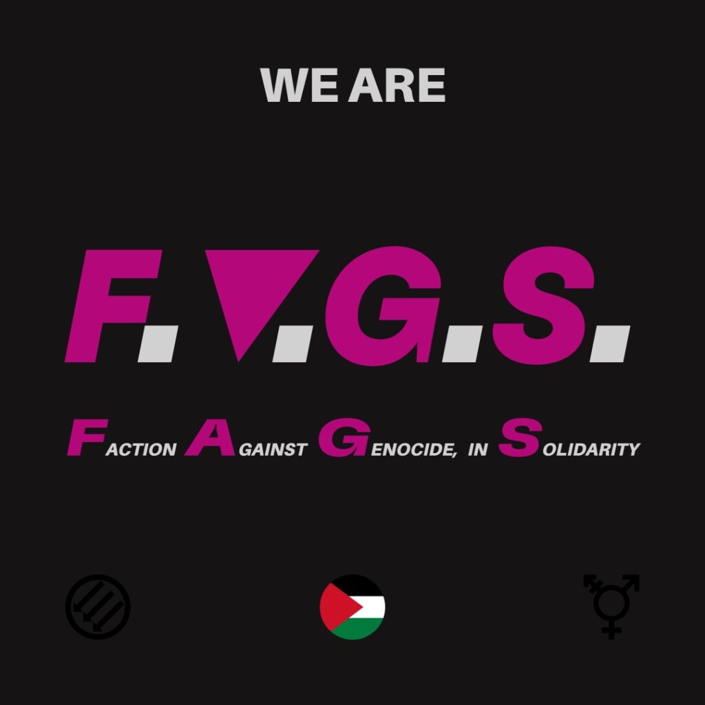 Square black background. In white text, "We are" is written at the top. In the middle is written "F.A.G.S." in large font where the letters are pink and the periods white squares. The "A" in "F.A.G.S." is an upside down triangle. Underneath the acronym is the full name: "Faction Against Genocide, in Solidarity" where the first letter of each word is purple and the rest of the text in white and much smaller. A circular Palestinian flag is at the bottom centre of the screen. At the bottom left is a Three Arrows Anti-Fascist symbol and in the bottom right is the Transgender unicode symbol.